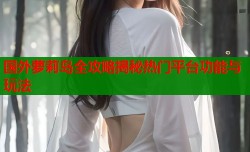 国外萝莉岛全攻略揭秘热门平台功能与玩法