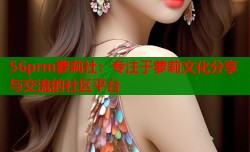 56prm萝莉社：专注于萝莉文化分享与交流的社区平台