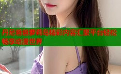 丹尼爸爸萝莉岛精彩内容汇聚平台轻松畅享动漫世界