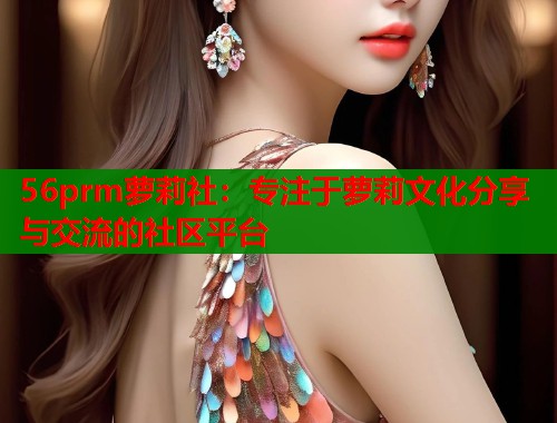 56prm萝莉社：专注于萝莉文化分享与交流的社区平台  第1张