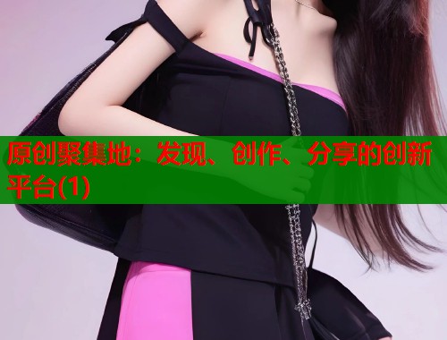 原创聚集地：发现、创作、分享的创新平台(1)  第1张