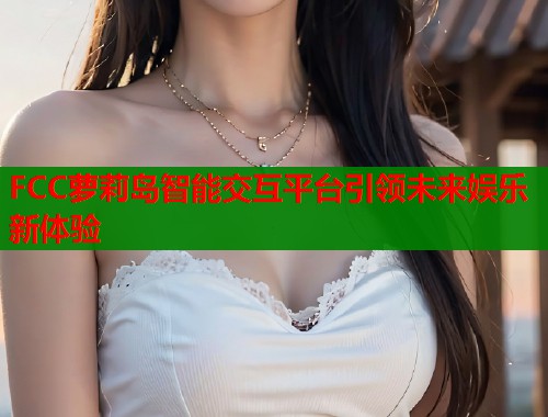 FCC萝莉岛智能交互平台引领未来娱乐新体验 第1张 FCC萝莉岛智能交互平台引领未来娱乐新体验 第1张