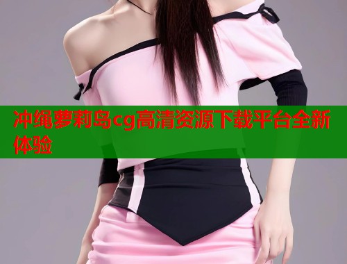 冲绳萝莉岛cg高清资源下载平台全新体验  第1张