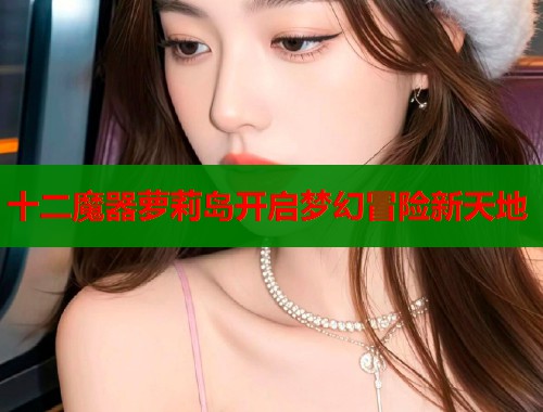 十二魔器萝莉岛开启梦幻冒险新天地  第1张