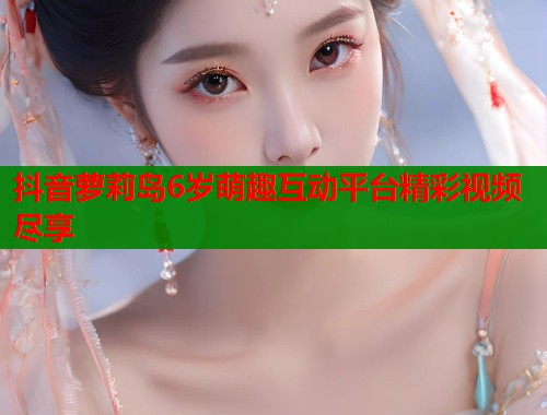 抖音萝莉岛6岁萌趣互动平台精彩视频尽享  第1张