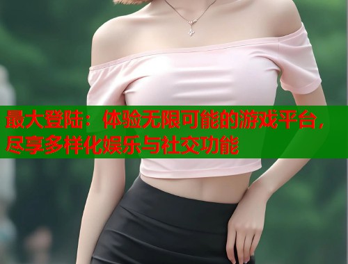 最大登陆：体验无限可能的游戏平台，尽享多样化娱乐与社交功能  第1张