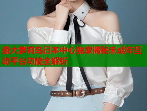 最大萝莉岛日本中心独家揭秘未成年互动平台功能全解析  第1张