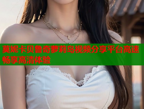 莫妮卡贝鲁奇萝莉岛视频分享平台高速畅享高清体验  第1张