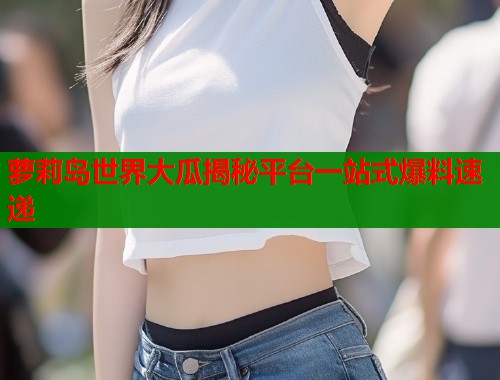 萝莉岛世界大瓜揭秘平台一站式爆料速递  第2张